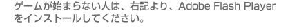 ゲームが始まらない人は右記よりフラッシュプレイヤーをダウンロードしてください