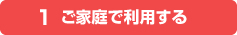 1.ご家庭で利用する