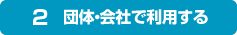 2.団体・会社で利用する