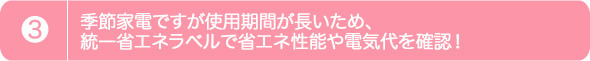3.季節家電ですが使用期間が長いため、 統一省エネラベルで省エネ性能や電気代を確認！