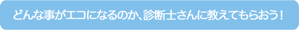 どんな事がエコになるのか、診断士さんに教えてもらおう！