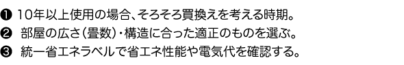 1.10年以上使用の場合、そろそろ買換えを考える時期。2.部屋の広さ（畳数）・構造に合った適正のものを選ぶ。3.統一省エネラベルで省エネ性能や電気代を確認する。