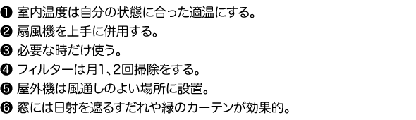 1.室内温度は自分の状態に合った適温にする。　2.扇風機を上手に併用する。　3.必要な時だけ使う。　4.フィルターは月1、2回掃除をする。　5.屋外機は風通しのよい場所に設置。　6.窓には日射を遮るすだれや緑のカーテンが効果的。