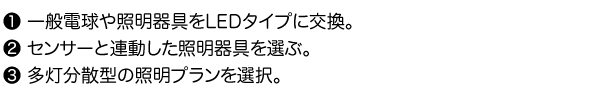 1.一般電球や照明器具をLEDタイプに交換。 2.センサーと連動した照明器具を選ぶ。 3.多灯分散型の照明プランを選択。