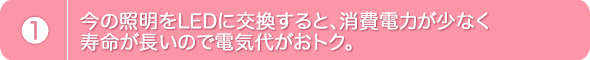 1.今の照明をLEDに交換すると、消費電力が少なく寿命が長いので電気代がおトク。