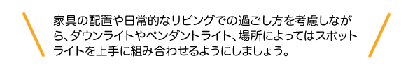 家具の配置や日常的なリビングでの過ごし方を考慮しながら、ダウンライトやペンダントライト、場所によってはスポットライトを上手に組み合わせるようにしましょう。