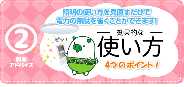 製品アドバイス2　効果的な使い方　4つのポイント！　照明の使い方を見直すだけで 電力の無駄を省くことができます！