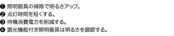 1.照明器具の掃除で明るさアップ。2.点灯時間を短くする。3.待機消費電力を削減する。4.調光機能付き照明器具は明るさを調節する。