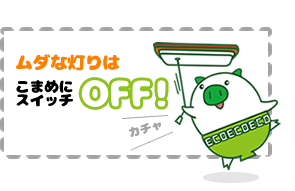 ムダな灯りはこまめにスイッチOFF!