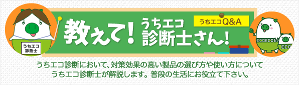 教えて！うちエコ診断士さん！うちエコ診断において、対策効果の高い製品の選び方や使い方についてうちエコ診断士が解説します。普段の生活にお役立て下さい。