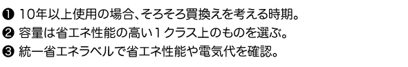 1.10年以上使用の場合、そろそろ買換えを考える時期。2.容量は省エネ性能の高い１クラス上のものを選ぶ。3.統一省エネラベルで省エネ性能や電気代を確認。