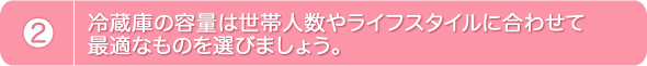 2.冷蔵庫の容量は世帯人数やライフスタイルに合わせて最適なものを選びましょう。