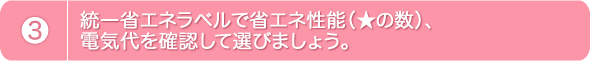 3.統一省エネラベルで省エネ性能（星の数）、電気代を確認して選びましょう。