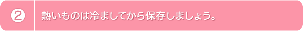 2.熱いものは冷ましてから保存しましょう。