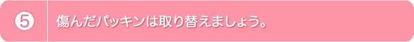 5.傷んだパッキンは取り替えましょう。