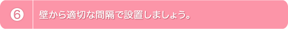 6.壁から適切な間隔で設置しましょう。