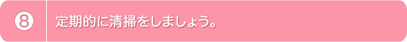 8.定期的に清掃をしましょう。