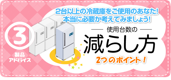 製品アドバイス3　使用台数の減らし方　2つのポイント！　2台以上の冷蔵庫をご使用のあなた！本当に必要か考えてみましょう！