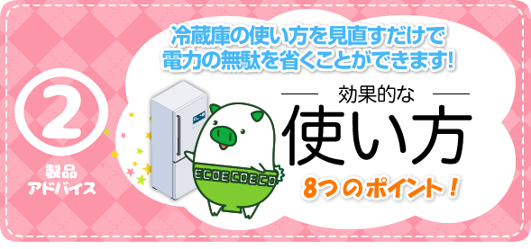 製品アドバイス2　効果的な使い方　8つのポイント！　冷蔵庫の使い方を見直すだけで電力の無駄を省くことができます！