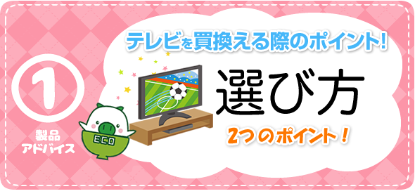 製品アドバイス1　選び方2つのポイント　テレビを買換える際のポイント！