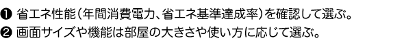 1.省エネ性能（年間消費電力、省エネ基準達成率）を確認して選ぶ。2.画面サイズや機能は部屋の大きさや使い方に応じて選ぶ。