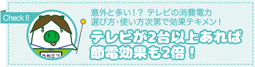 チェックしましょう！意外と多い!?テレビの消費電力 選び方・使い方次第で効果テキメン！テレビが2台以上あれば節電効果も2倍！