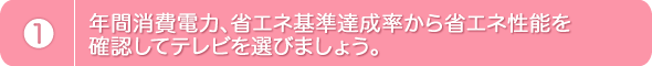 1.年間消費電力、省エネ基準達成率から省エネ性能を確認してテレビを選びましょう。