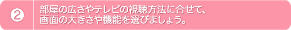 2.部屋の広さやテレビの視聴方法に合せて、画面の大きさや機能を選びましょう。