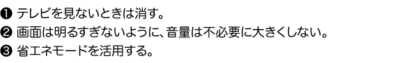 1.テレビを見ないときは消す。2.画面は明るすぎないように、音量は不必要に大きくしない。3.省エネモードを活用する。