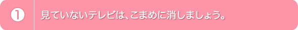 1.見ていないテレビは、こまめに消しましょう。