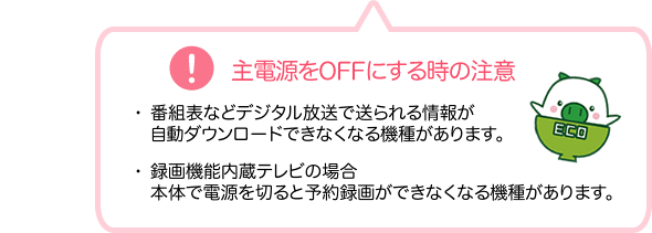 主電源をOFFにする時の注意 1.番組表などデジタル放送で送られる情報が自動ダウンロードできなくなる機種があります。2.録画機能内蔵テレビの場合本体で電源を切ると予約録画ができなくなる機種があります。