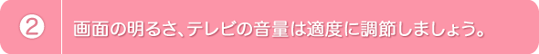 2.画面の明るさ、テレビの音量は適度に調節しましょう。