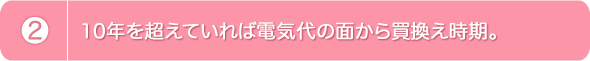 2.10年を超えていれば電気代の面から買換え時期。