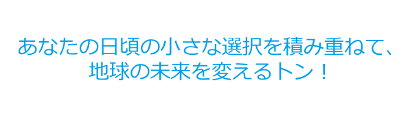 あなたの日頃の小さな選択を積み重ねて、地球の未来を変えるトン！