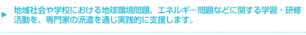 地域社会や学校における地球環境問題、エネルギ－問題などに関する学習・研修活動を、専門家の派遣を通じ実践的に支援します